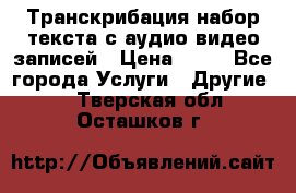 Транскрибация/набор текста с аудио,видео записей › Цена ­ 15 - Все города Услуги » Другие   . Тверская обл.,Осташков г.